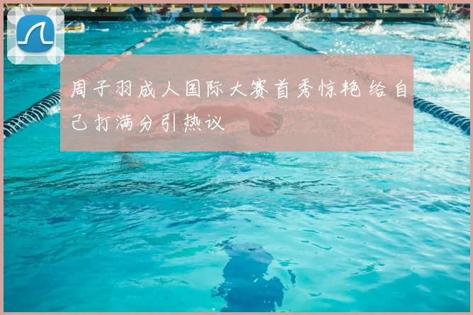 周子羽成人国际大赛首秀惊艳 给自己打满分引热议