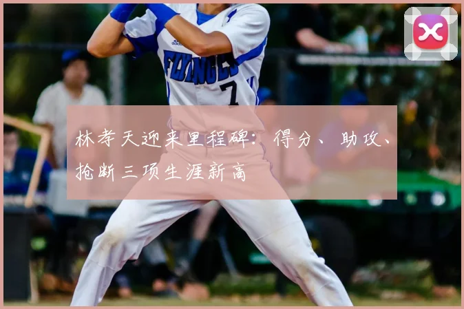 林孝天迎来里程碑：得分、助攻、抢断三项生涯新高