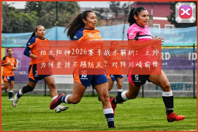 柏太阳神2026赛季战术解析：主帅为何坚持不踢防反？对阵川崎前锋，进攻打法能否终结连败？