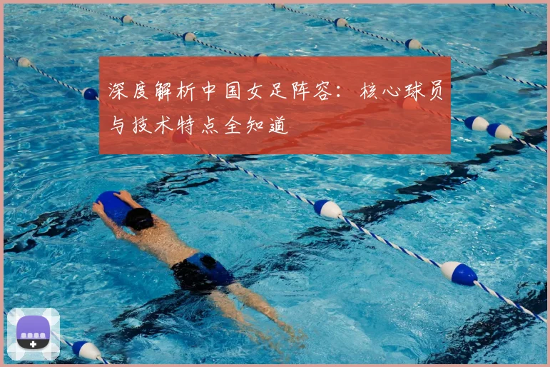 深度解析中国女足阵容：核心球员与技术特点全知道