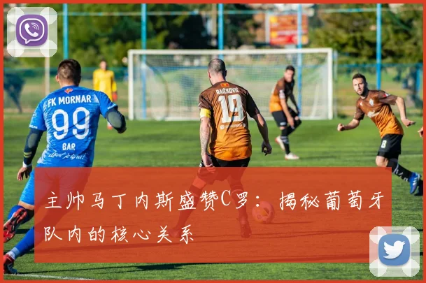主帅马丁内斯盛赞C罗:揭秘葡萄牙队内的核心关系