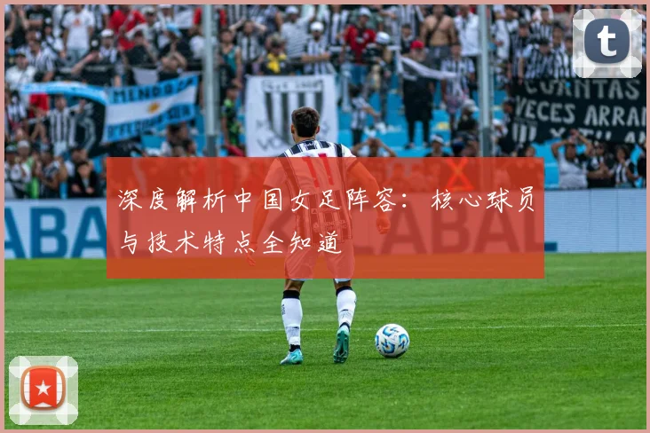深度解析中国女足阵容：核心球员与技术特点全知道