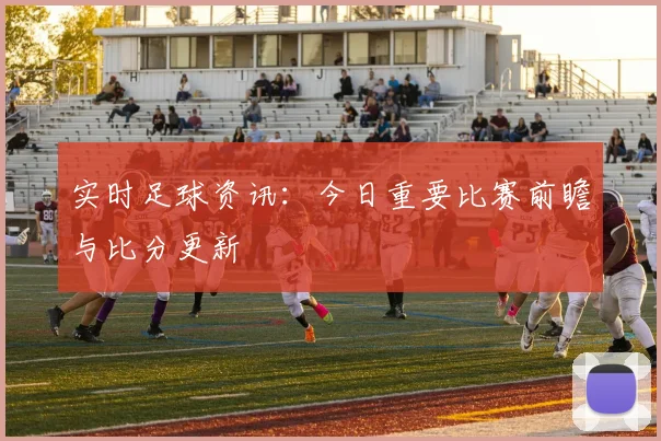 实时足球资讯：今日重要比赛前瞻与比分更新