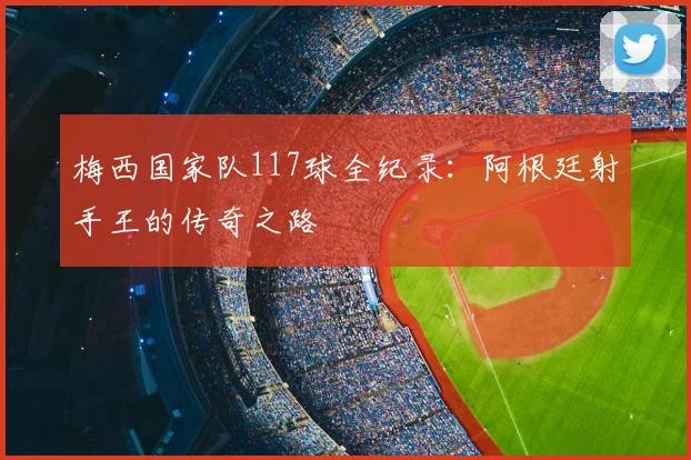 梅西国家队117球全纪录：阿根廷射手王的传奇之路