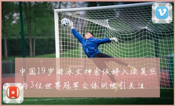 中国19岁游泳女神余依婷入读复旦 与3位世界冠军合体训练引关注