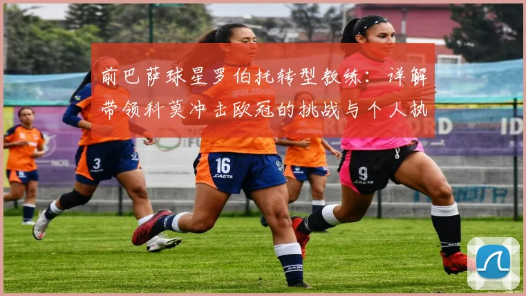 前巴萨球星罗伯托转型教练：详解带领科莫冲击欧冠的挑战与个人执教蓝图