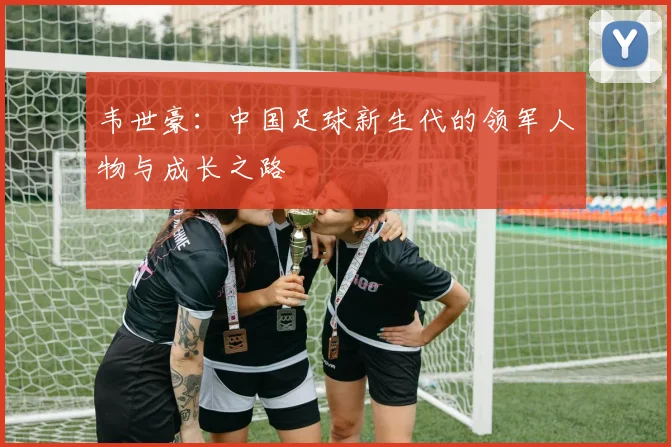 韦世豪：中国足球新生代的领军人物与成长之路