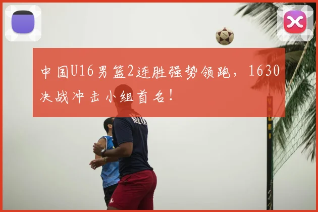 中国U16男篮2连胜强势领跑，1630决战冲击小组首名！