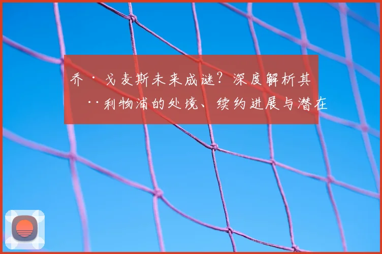 乔·戈麦斯未来成谜？深度解析其在利物浦的处境、续约进展与潜在去向