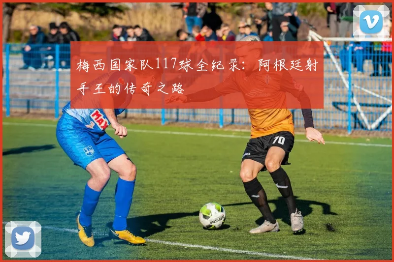 梅西国家队117球全纪录：阿根廷射手王的传奇之路