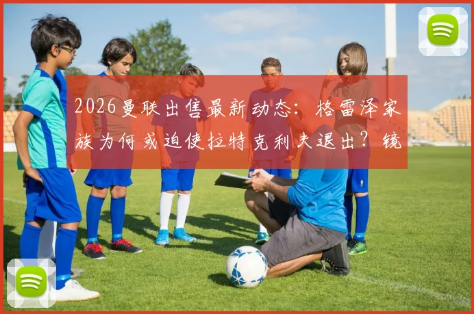 2026曼联出售最新动态：格雷泽家族为何或迫使拉特克利夫退出？镜报内幕解读与未来走向分析